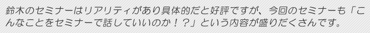 鈴木のセミナーはリアリティがあり具体的だと好評ですが、今回のセミナーも「こんなことをセミナーで話していいのか!?」という内容が盛りだくさんです。